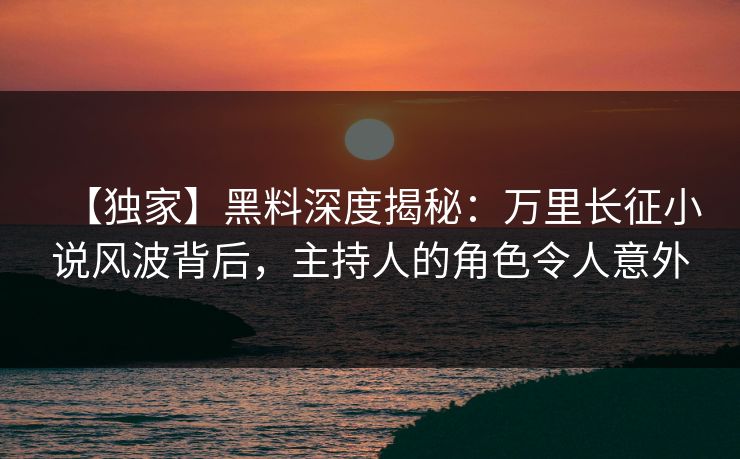 【独家】黑料深度揭秘：万里长征小说风波背后，主持人的角色令人意外