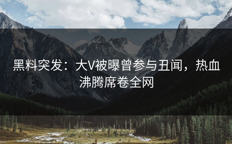 黑料突发：大V被曝曾参与丑闻，热血沸腾席卷全网