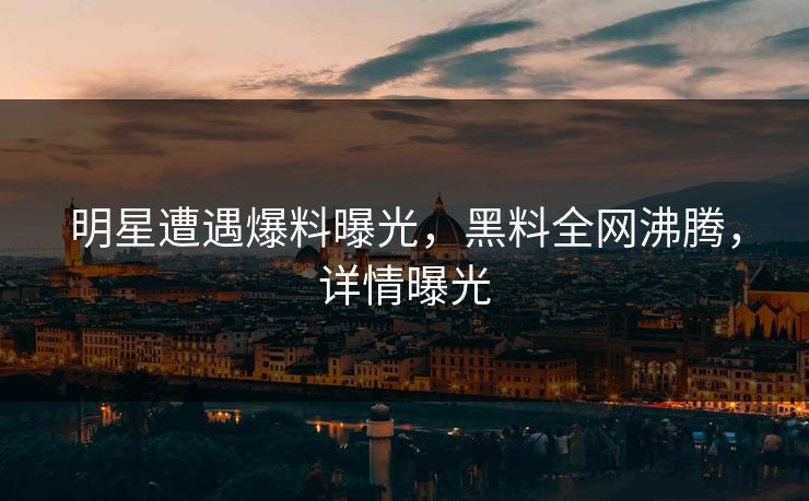 明星遭遇爆料曝光，黑料全网沸腾，详情曝光