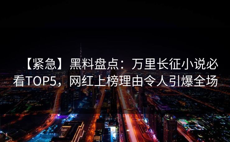【紧急】黑料盘点：万里长征小说必看TOP5，网红上榜理由令人引爆全场