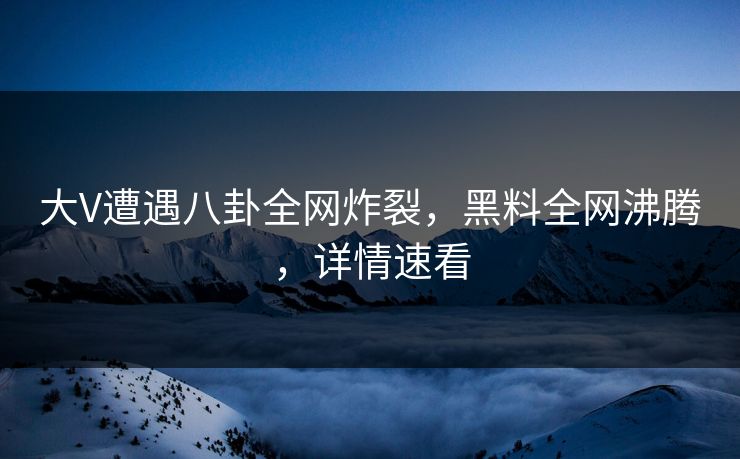 大V遭遇八卦全网炸裂，黑料全网沸腾，详情速看