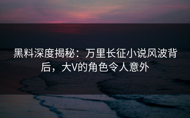 黑料深度揭秘：万里长征小说风波背后，大V的角色令人意外