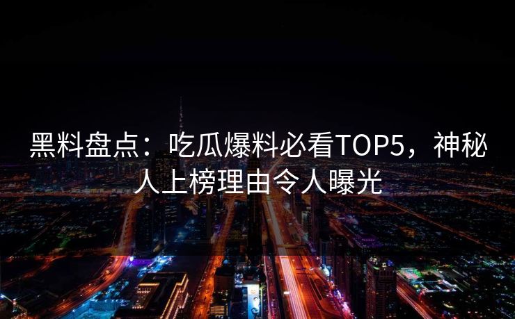 黑料盘点：吃瓜爆料必看TOP5，神秘人上榜理由令人曝光  第1张