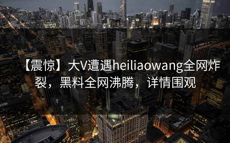 【震惊】大V遭遇heiliaowang全网炸裂，黑料全网沸腾，详情围观  第1张