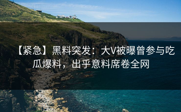 【紧急】黑料突发：大V被曝曾参与吃瓜爆料，出乎意料席卷全网  第1张