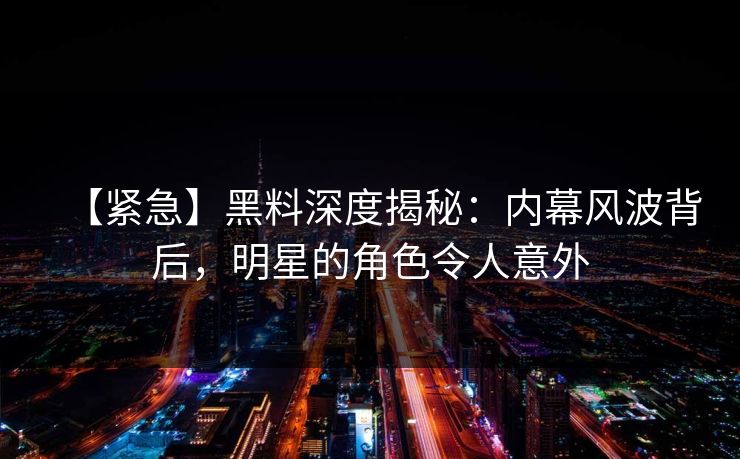 【紧急】黑料深度揭秘：内幕风波背后，明星的角色令人意外