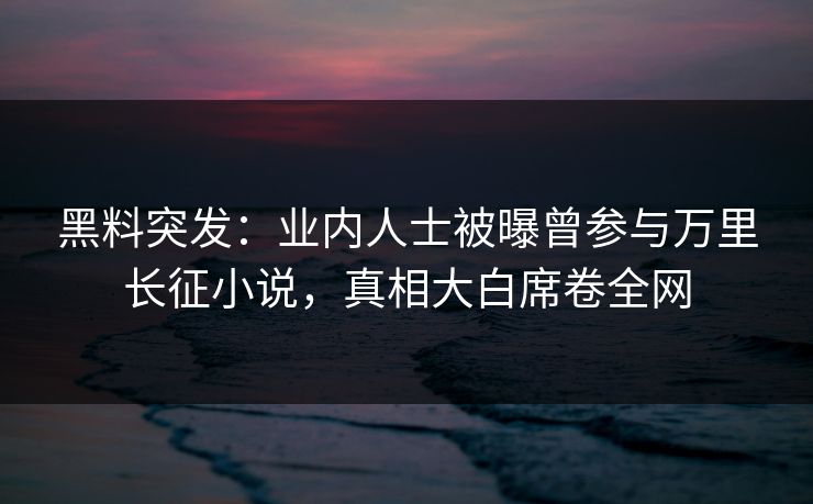 黑料突发：业内人士被曝曾参与万里长征小说，真相大白席卷全网  第1张