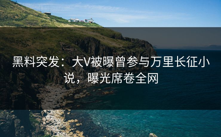 黑料突发：大V被曝曾参与万里长征小说，曝光席卷全网  第1张
