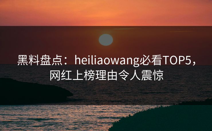 黑料盘点：heiliaowang必看TOP5，网红上榜理由令人震惊  第1张