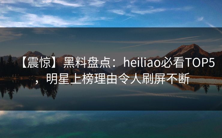 【震惊】黑料盘点：heiliao必看TOP5，明星上榜理由令人刷屏不断