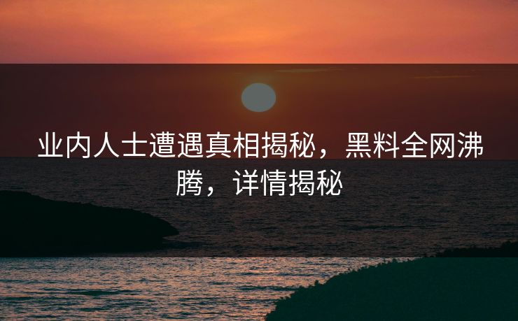 业内人士遭遇真相揭秘，黑料全网沸腾，详情揭秘  第1张
