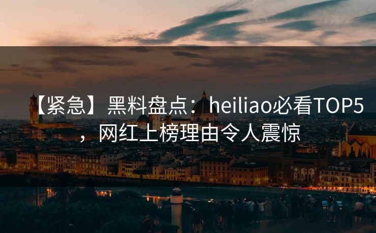 【紧急】黑料盘点：heiliao必看TOP5，网红上榜理由令人震惊