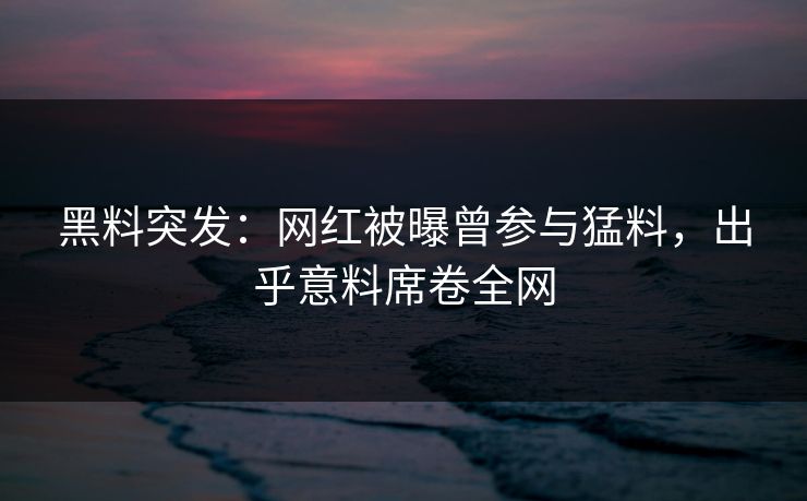 黑料突发：网红被曝曾参与猛料，出乎意料席卷全网