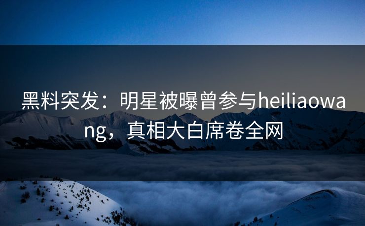 黑料突发：明星被曝曾参与heiliaowang，真相大白席卷全网  第1张