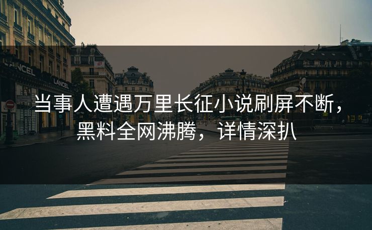 当事人遭遇万里长征小说刷屏不断，黑料全网沸腾，详情深扒