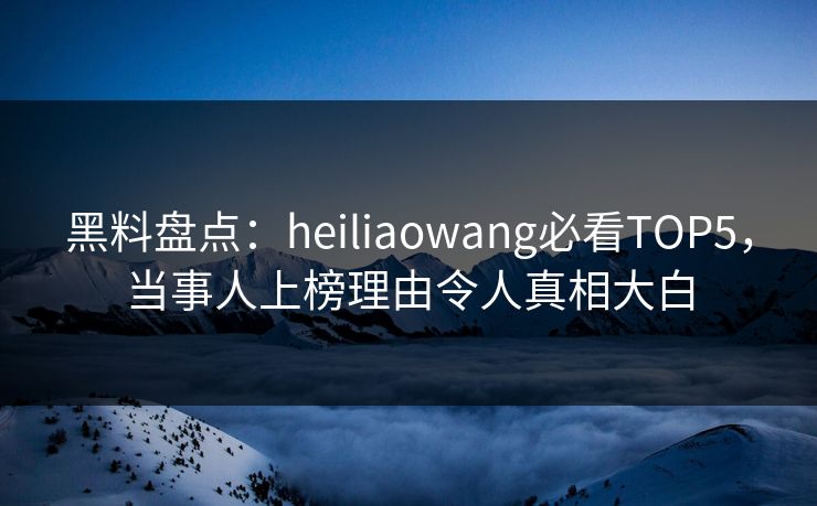 黑料盘点：heiliaowang必看TOP5，当事人上榜理由令人真相大白