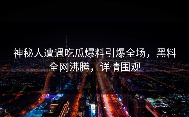 神秘人遭遇吃瓜爆料引爆全场，黑料全网沸腾，详情围观