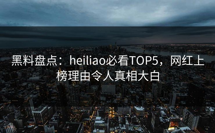 黑料盘点：heiliao必看TOP5，网红上榜理由令人真相大白
