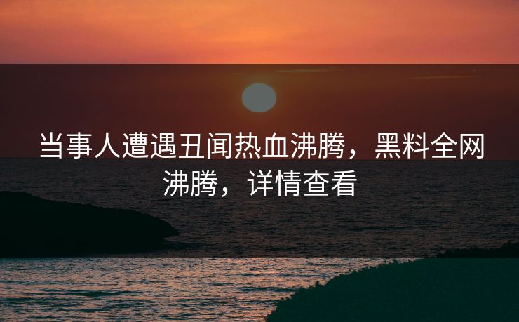 当事人遭遇丑闻热血沸腾，黑料全网沸腾，详情查看