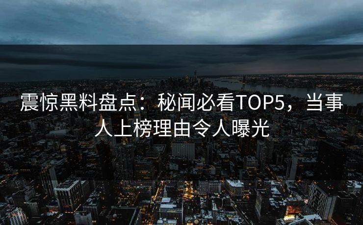 震惊黑料盘点：秘闻必看TOP5，当事人上榜理由令人曝光