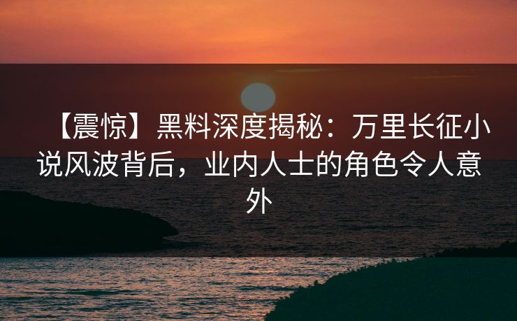 【震惊】黑料深度揭秘：万里长征小说风波背后，业内人士的角色令人意外