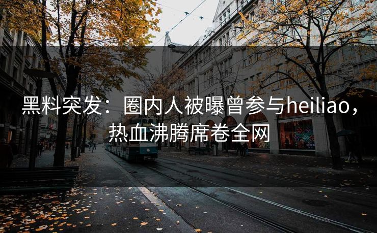 黑料突发：圈内人被曝曾参与heiliao，热血沸腾席卷全网