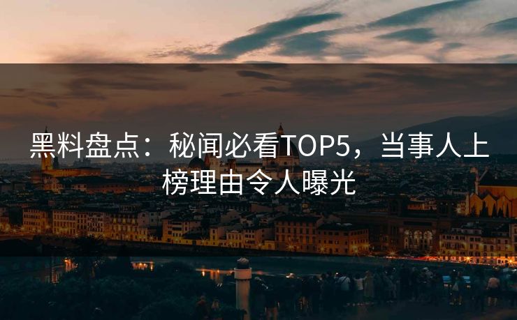 黑料盘点：秘闻必看TOP5，当事人上榜理由令人曝光