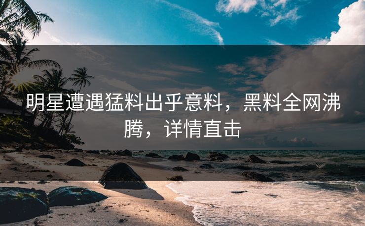 明星遭遇猛料出乎意料，黑料全网沸腾，详情直击