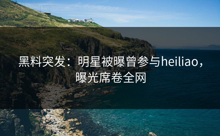 黑料突发：明星被曝曾参与heiliao，曝光席卷全网