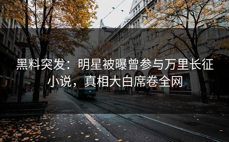 黑料突发：明星被曝曾参与万里长征小说，真相大白席卷全网