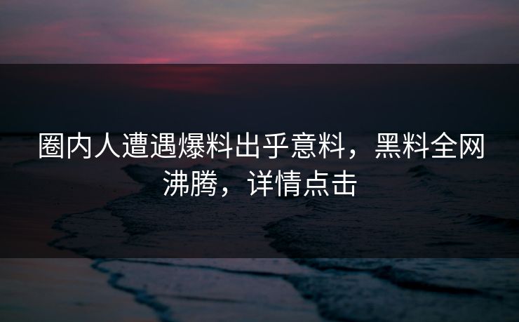 圈内人遭遇爆料出乎意料，黑料全网沸腾，详情点击