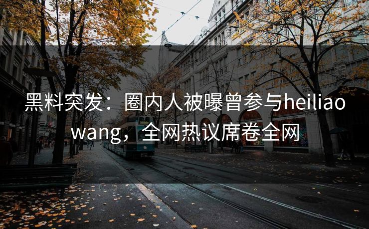 黑料突发：圈内人被曝曾参与heiliaowang，全网热议席卷全网