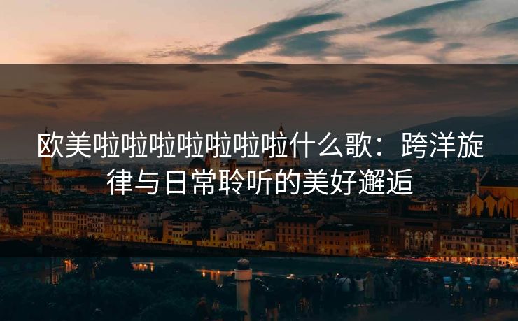 欧美啦啦啦啦啦啦啦什么歌：跨洋旋律与日常聆听的美好邂逅