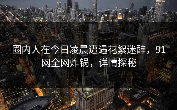 圈内人在今日凌晨遭遇花絮迷醉，91网全网炸锅，详情探秘