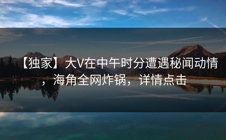 【独家】大V在中午时分遭遇秘闻动情，海角全网炸锅，详情点击