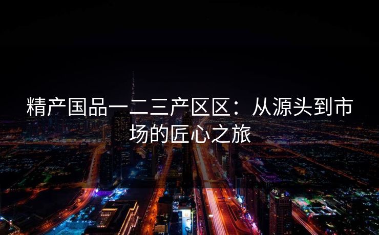 精产国品一二三产区区：从源头到市场的匠心之旅