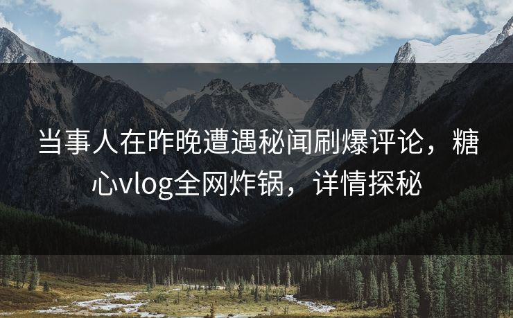 当事人在昨晚遭遇秘闻刷爆评论，糖心vlog全网炸锅，详情探秘