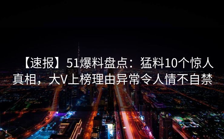 【速报】51爆料盘点：猛料10个惊人真相，大V上榜理由异常令人情不自禁
