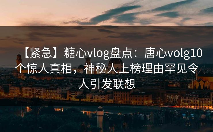 【紧急】糖心vlog盘点：唐心volg10个惊人真相，神秘人上榜理由罕见令人引发联想