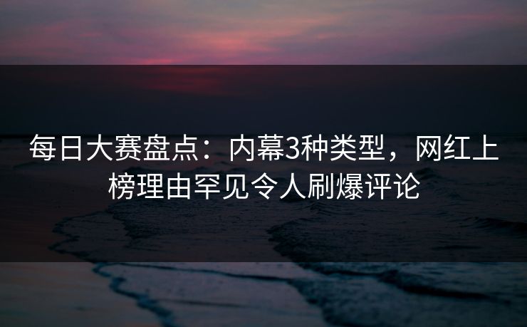 每日大赛盘点：内幕3种类型，网红上榜理由罕见令人刷爆评论