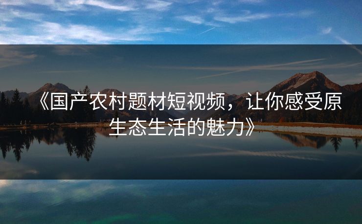 《国产农村题材短视频，让你感受原生态生活的魅力》