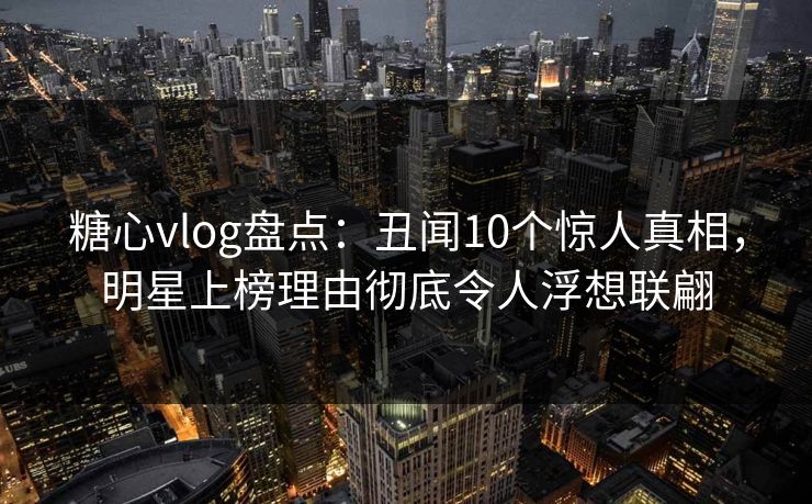 糖心vlog盘点：丑闻10个惊人真相，明星上榜理由彻底令人浮想联翩