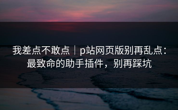 我差点不敢点|p站网页版别再乱点:最致命的助手插件,别再踩坑
