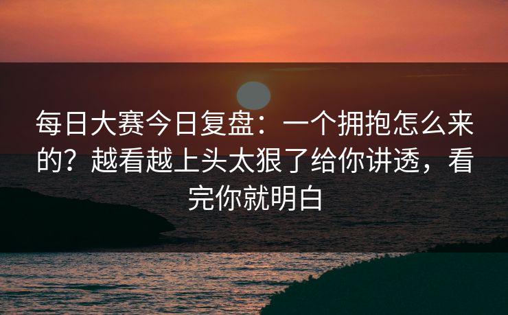 每日大赛今日复盘：一个拥抱怎么来的？越看越上头太狠了给你讲透，看完你就明白