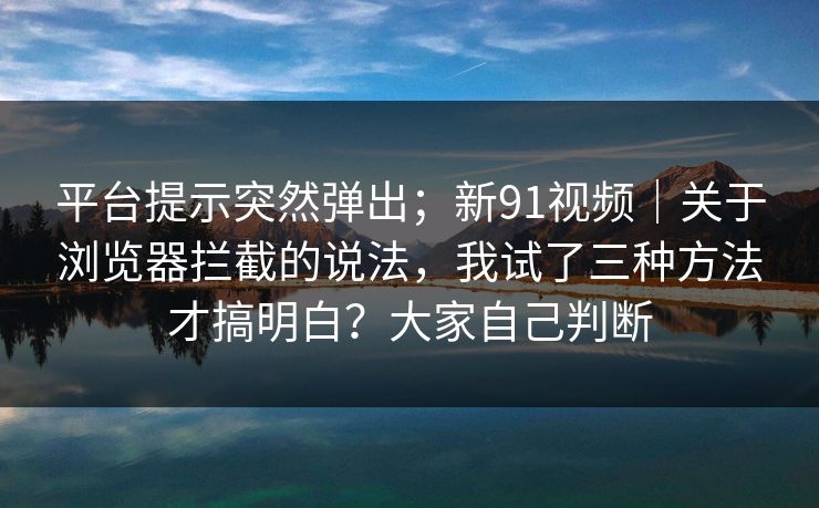 平台提示突然弹出；新91视频｜关于浏览器拦截的说法，我试了三种方法才搞明白？大家自己判断