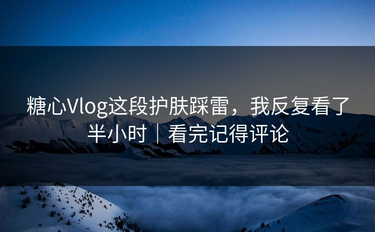 糖心Vlog这段护肤踩雷，我反复看了半小时｜看完记得评论