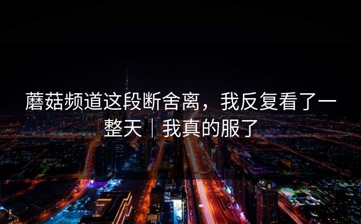 蘑菇频道这段断舍离，我反复看了一整天｜我真的服了