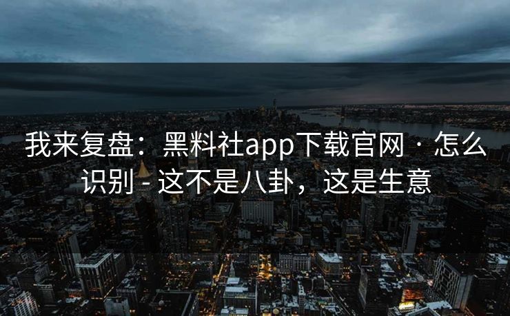 我来复盘：黑料社app下载官网 · 怎么识别 - 这不是八卦，这是生意